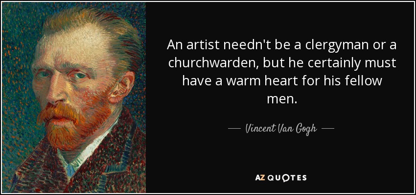 An artist needn't be a clergyman or a churchwarden, but he certainly must have a warm heart for his fellow men. - Vincent Van Gogh