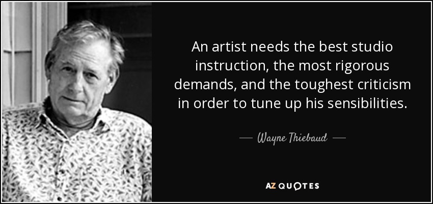 An artist needs the best studio instruction, the most rigorous demands, and the toughest criticism in order to tune up his sensibilities. - Wayne Thiebaud