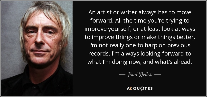 An artist or writer always has to move forward. All the time you're trying to improve yourself, or at least look at ways to improve things or make things better. I'm not really one to harp on previous records. I'm always looking forward to what I'm doing now, and what's ahead. - Paul Weller