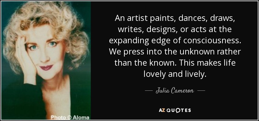 An artist paints, dances, draws, writes, designs, or acts at the expanding edge of consciousness. We press into the unknown rather than the known. This makes life lovely and lively. - Julia Cameron