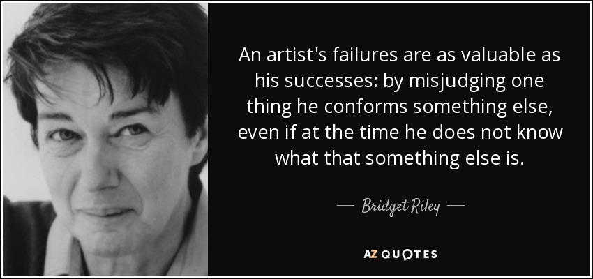 An artist's failures are as valuable as his successes: by misjudging one thing he conforms something else, even if at the time he does not know what that something else is. - Bridget Riley