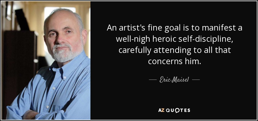 An artist's fine goal is to manifest a well-nigh heroic self-discipline, carefully attending to all that concerns him. - Eric Maisel