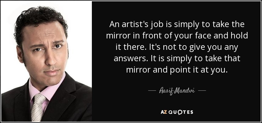 An artist's job is simply to take the mirror in front of your face and hold it there. It's not to give you any answers. It is simply to take that mirror and point it at you. - Aasif Mandvi