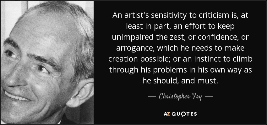 An artist's sensitivity to criticism is, at least in part, an effort to keep unimpaired the zest, or confidence, or arrogance, which he needs to make creation possible; or an instinct to climb through his problems in his own way as he should, and must. - Christopher Fry