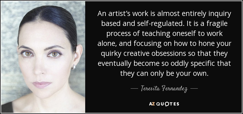 An artist’s work is almost entirely inquiry based and self-regulated. It is a fragile process of teaching oneself to work alone, and focusing on how to hone your quirky creative obsessions so that they eventually become so oddly specific that they can only be your own. - Teresita Fernandez