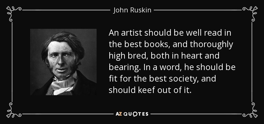 An artist should be well read in the best books, and thoroughly high bred, both in heart and bearing. In a word, he should be fit for the best society, and should keef out of it. - John Ruskin
