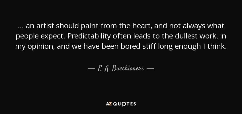 ... an artist should paint from the heart, and not always what people expect. Predictability often leads to the dullest work, in my opinion, and we have been bored stiff long enough I think. - E. A. Bucchianeri