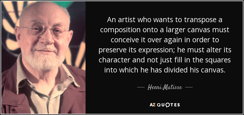An artist who wants to transpose a composition onto a larger canvas must conceive it over again in order to preserve its expression; he must alter its character and not just fill in the squares into which he has divided his canvas. - Henri Matisse