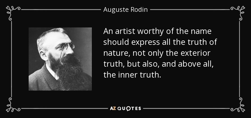 An artist worthy of the name should express all the truth of nature, not only the exterior truth, but also, and above all, the inner truth. - Auguste Rodin