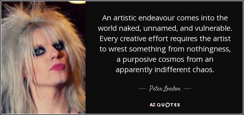 An artistic endeavour comes into the world naked, unnamed, and vulnerable. Every creative effort requires the artist to wrest something from nothingness, a purposive cosmos from an apparently indifferent chaos. - Peter London