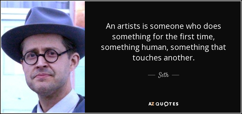 An artists is someone who does something for the first time, something human, something that touches another. - Seth