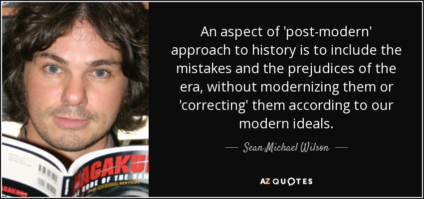 An aspect of 'post-modern' approach to history is to include the mistakes and the prejudices of the era, without modernizing them or 'correcting' them according to our modern ideals. - Sean Michael Wilson