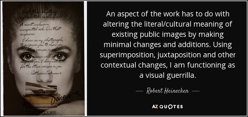An aspect of the work has to do with altering the literal/cultural meaning of existing public images by making minimal changes and additions. Using superimposition, juxtaposition and other contextual changes, I am functioning as a visual guerrilla. - Robert Heinecken