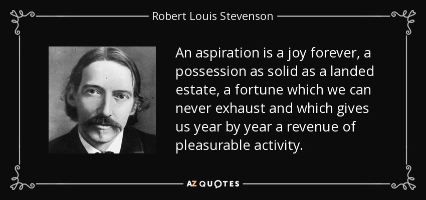 An aspiration is a joy forever, a possession as solid as a landed estate, a fortune which we can never exhaust and which gives us year by year a revenue of pleasurable activity. - Robert Louis Stevenson