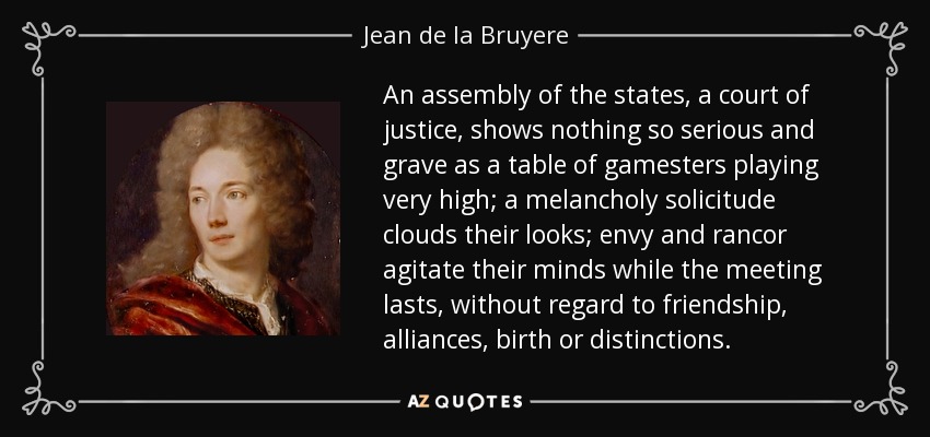 An assembly of the states, a court of justice, shows nothing so serious and grave as a table of gamesters playing very high; a melancholy solicitude clouds their looks; envy and rancor agitate their minds while the meeting lasts, without regard to friendship, alliances, birth or distinctions. - Jean de la Bruyere