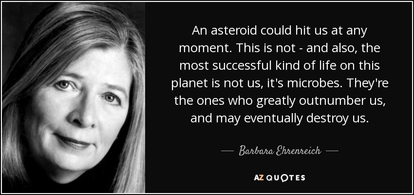 An asteroid could hit us at any moment. This is not - and also, the most successful kind of life on this planet is not us, it's microbes. They're the ones who greatly outnumber us, and may eventually destroy us. - Barbara Ehrenreich