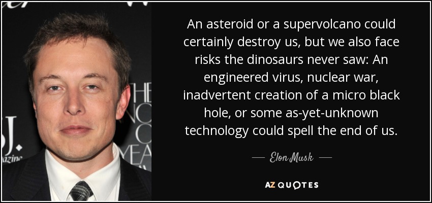 An asteroid or a supervolcano could certainly destroy us, but we also face risks the dinosaurs never saw: An engineered virus, nuclear war, inadvertent creation of a micro black hole, or some as-yet-unknown technology could spell the end of us. - Elon Musk
