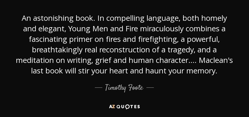 An astonishing book. In compelling language, both homely and elegant, Young Men and Fire miraculously combines a fascinating primer on fires and firefighting, a powerful, breathtakingly real reconstruction of a tragedy, and a meditation on writing, grief and human character.... Maclean's last book will stir your heart and haunt your memory. - Timothy Foote