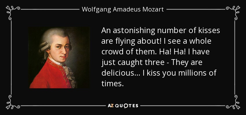 An astonishing number of kisses are flying about! I see a whole crowd of them. Ha! Ha! I have just caught three - They are delicious... I kiss you millions of times. - Wolfgang Amadeus Mozart