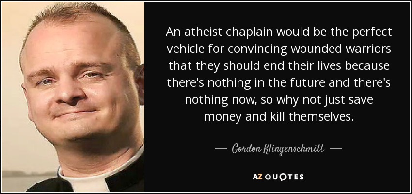 An atheist chaplain would be the perfect vehicle for convincing wounded warriors that they should end their lives because there's nothing in the future and there's nothing now, so why not just save money and kill themselves. - Gordon Klingenschmitt