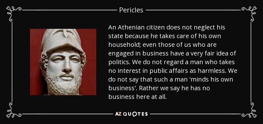 An Athenian citizen does not neglect his state because he takes care of his own household; even those of us who are engaged in business have a very fair idea of politics. We do not regard a man who takes no interest in public affairs as harmless. We do not say that such a man 'minds his own business'. Rather we say he has no business here at all. - Pericles