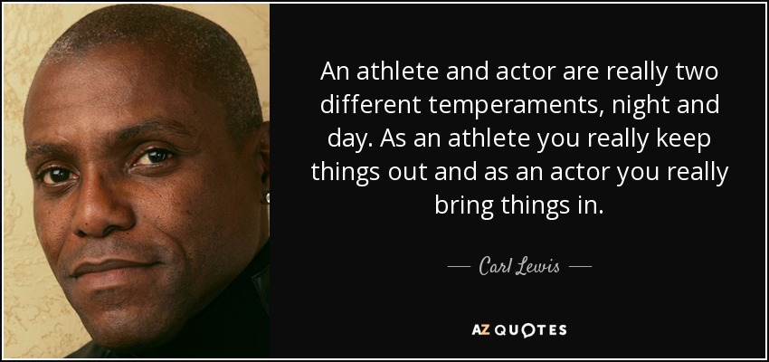 An athlete and actor are really two different temperaments, night and day. As an athlete you really keep things out and as an actor you really bring things in. - Carl Lewis