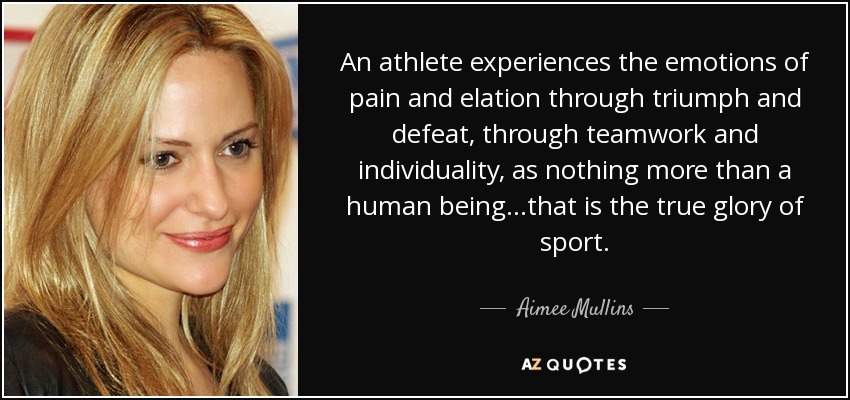 An athlete experiences the emotions of pain and elation through triumph and defeat, through teamwork and individuality, as nothing more than a human being...that is the true glory of sport. - Aimee Mullins
