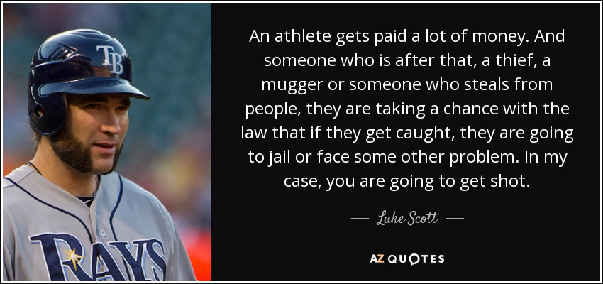 An athlete gets paid a lot of money. And someone who is after that, a thief, a mugger or someone who steals from people, they are taking a chance with the law that if they get caught, they are going to jail or face some other problem. In my case, you are going to get shot. - Luke Scott