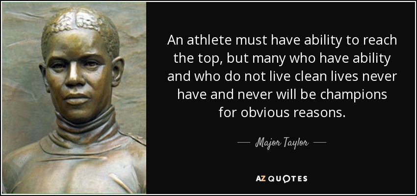An athlete must have ability to reach the top, but many who have ability and who do not live clean lives never have and never will be champions for obvious reasons. - Major Taylor