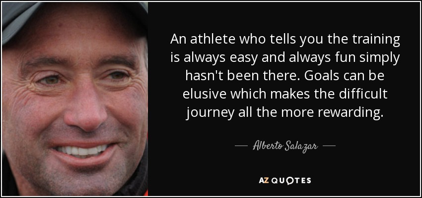 An athlete who tells you the training is always easy and always fun simply hasn't been there. Goals can be elusive which makes the difficult journey all the more rewarding. - Alberto Salazar