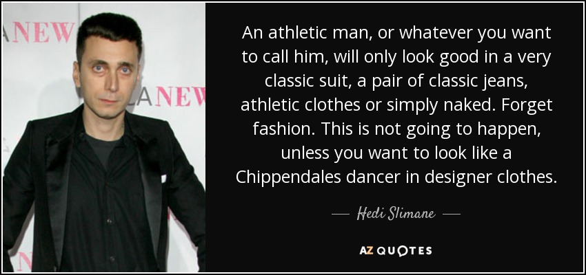 An athletic man, or whatever you want to call him, will only look good in a very classic suit, a pair of classic jeans, athletic clothes or simply naked. Forget fashion. This is not going to happen, unless you want to look like a Chippendales dancer in designer clothes. - Hedi Slimane