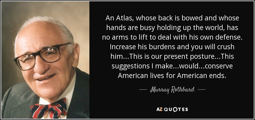 An Atlas, whose back is bowed and whose hands are busy holding up the world, has no arms to lift to deal with his own defense. Increase his burdens and you will crush him...This is our present posture...This suggestions I make...would...conserve American lives for American ends. - Murray Rothbard