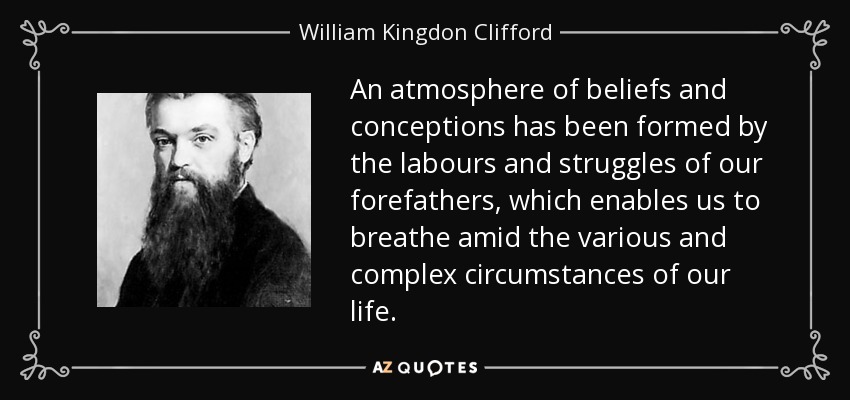 An atmosphere of beliefs and conceptions has been formed by the labours and struggles of our forefathers, which enables us to breathe amid the various and complex circumstances of our life. - William Kingdon Clifford