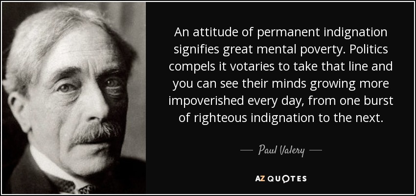 An attitude of permanent indignation signifies great mental poverty. Politics compels it votaries to take that line and you can see their minds growing more impoverished every day, from one burst of righteous indignation to the next. - Paul Valery
