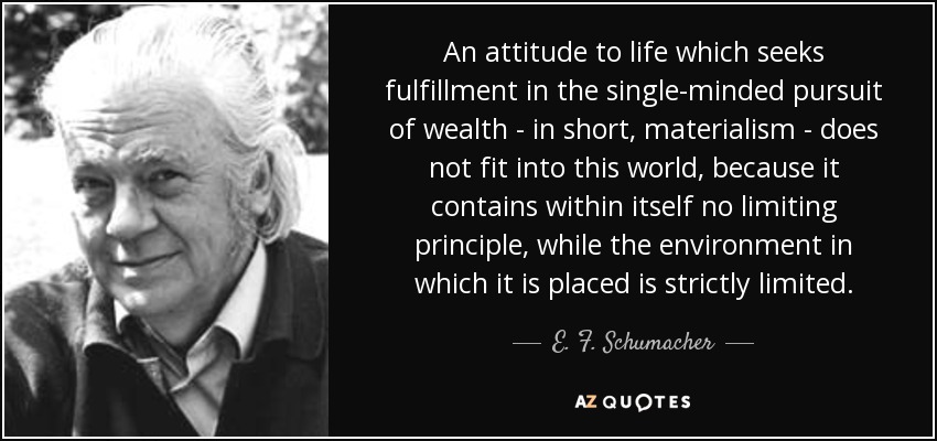 An attitude to life which seeks fulfillment in the single-minded pursuit of wealth - in short, materialism - does not fit into this world, because it contains within itself no limiting principle, while the environment in which it is placed is strictly limited. - E. F. Schumacher