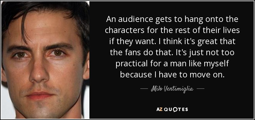 An audience gets to hang onto the characters for the rest of their lives if they want. I think it's great that the fans do that. It's just not too practical for a man like myself because I have to move on. - Milo Ventimiglia