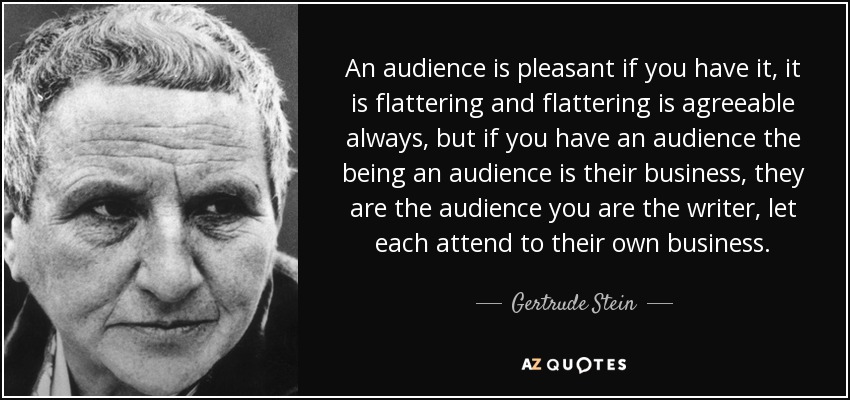 An audience is pleasant if you have it, it is flattering and flattering is agreeable always, but if you have an audience the being an audience is their business, they are the audience you are the writer, let each attend to their own business. - Gertrude Stein