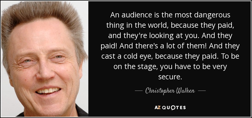 An audience is the most dangerous thing in the world, because they paid, and they're looking at you. And they paid! And there's a lot of them! And they cast a cold eye, because they paid. To be on the stage, you have to be very secure. - Christopher Walken
