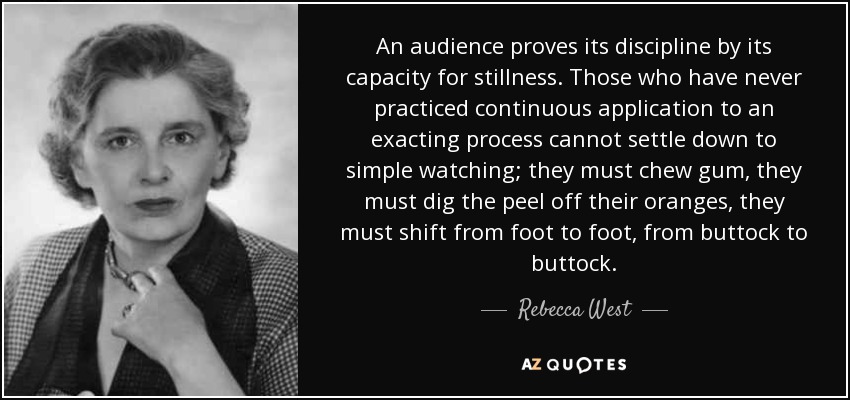 An audience proves its discipline by its capacity for stillness. Those who have never practiced continuous application to an exacting process cannot settle down to simple watching; they must chew gum, they must dig the peel off their oranges, they must shift from foot to foot, from buttock to buttock. - Rebecca West