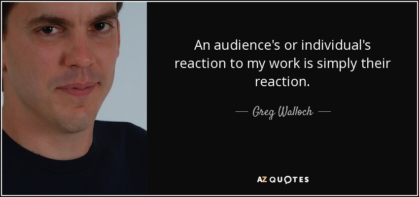 An audience's or individual's reaction to my work is simply their reaction. - Greg Walloch