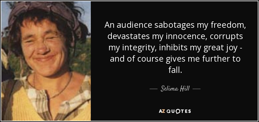 An audience sabotages my freedom, devastates my innocence, corrupts my integrity, inhibits my great joy - and of course gives me further to fall. - Selima Hill