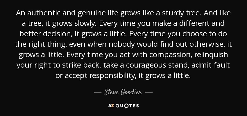 An authentic and genuine life grows like a sturdy tree. And like a tree, it grows slowly. Every time you make a different and better decision, it grows a little. Every time you choose to do the right thing, even when nobody would find out otherwise, it grows a little. Every time you act with compassion, relinquish your right to strike back, take a courageous stand, admit fault or accept responsibility, it grows a little. - Steve Goodier