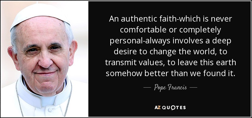 An authentic faith-which is never comfortable or completely personal-always involves a deep desire to change the world, to transmit values, to leave this earth somehow better than we found it. - Pope Francis