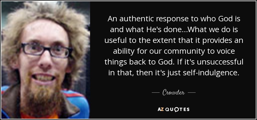 An authentic response to who God is and what He's done...What we do is useful to the extent that it provides an ability for our community to voice things back to God. If it's unsuccessful in that, then it's just self-indulgence. - Crowder