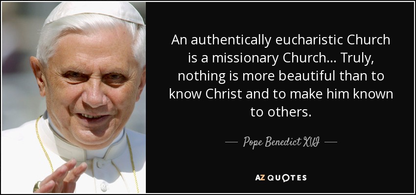 An authentically eucharistic Church is a missionary Church... Truly, nothing is more beautiful than to know Christ and to make him known to others. - Pope Benedict XVI