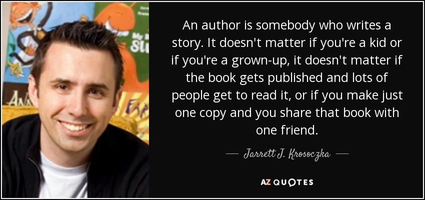 An author is somebody who writes a story. It doesn't matter if you're a kid or if you're a grown-up, it doesn't matter if the book gets published and lots of people get to read it, or if you make just one copy and you share that book with one friend. - Jarrett J. Krosoczka