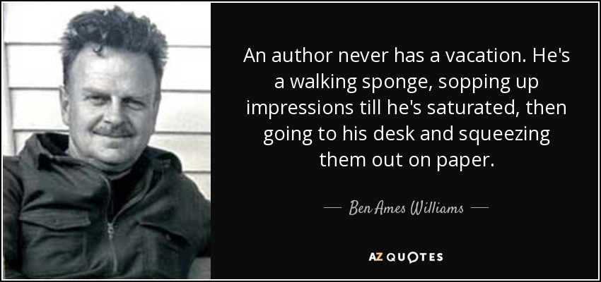 An author never has a vacation. He's a walking sponge, sopping up impressions till he's saturated, then going to his desk and squeezing them out on paper. - Ben Ames Williams