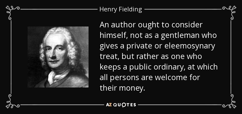 An author ought to consider himself, not as a gentleman who gives a private or eleemosynary treat, but rather as one who keeps a public ordinary, at which all persons are welcome for their money. - Henry Fielding