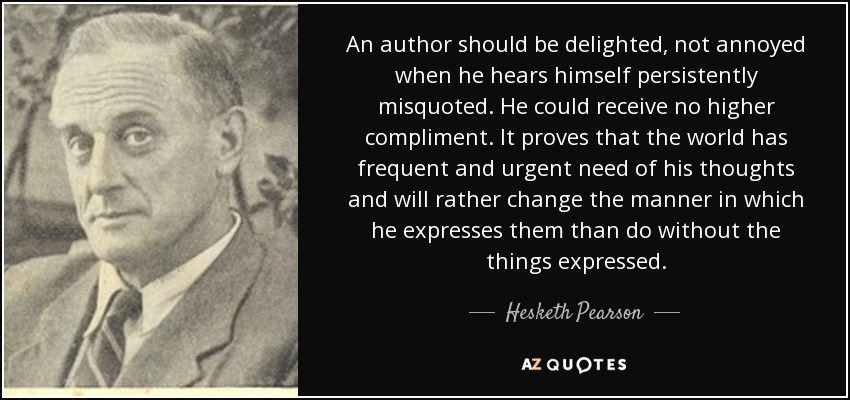 An author should be delighted, not annoyed when he hears himself persistently misquoted. He could receive no higher compliment. It proves that the world has frequent and urgent need of his thoughts and will rather change the manner in which he expresses them than do without the things expressed. - Hesketh Pearson