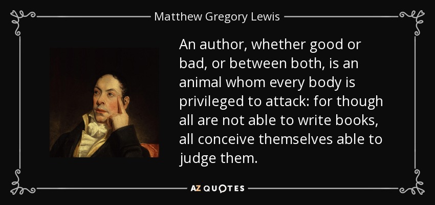 An author, whether good or bad, or between both, is an animal whom every body is privileged to attack: for though all are not able to write books, all conceive themselves able to judge them. - Matthew Gregory Lewis